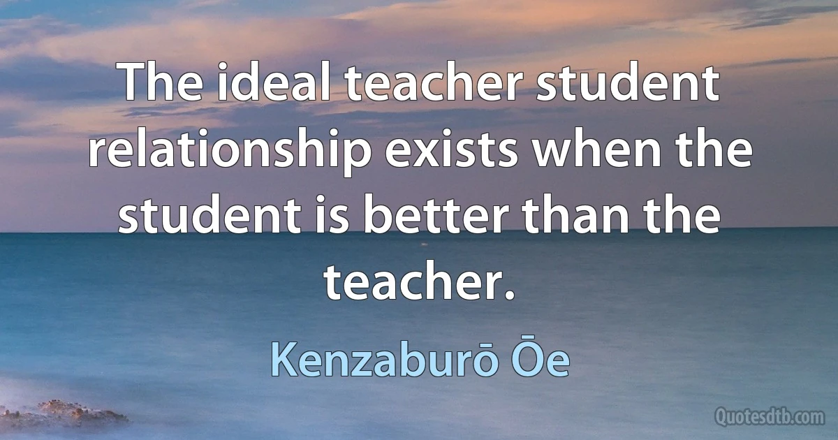 The ideal teacher student relationship exists when the student is better than the teacher. (Kenzaburō Ōe)