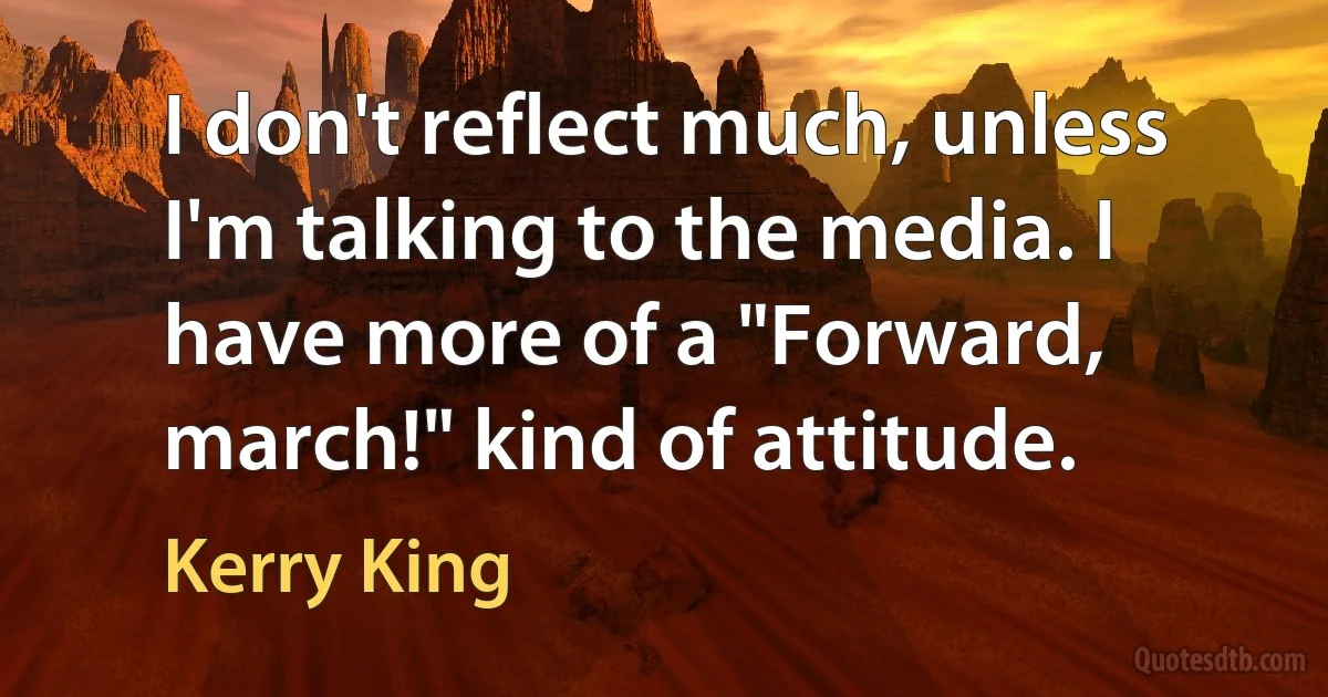 I don't reflect much, unless I'm talking to the media. I have more of a "Forward, march!" kind of attitude. (Kerry King)