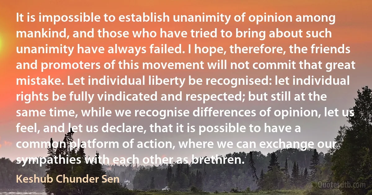 It is impossible to establish unanimity of opinion among mankind, and those who have tried to bring about such unanimity have always failed. I hope, therefore, the friends and promoters of this movement will not commit that great mistake. Let individual liberty be recognised: let individual rights be fully vindicated and respected; but still at the same time, while we recognise differences of opinion, let us feel, and let us declare, that it is possible to have a common platform of action, where we can exchange our sympathies with each other as brethren. (Keshub Chunder Sen)