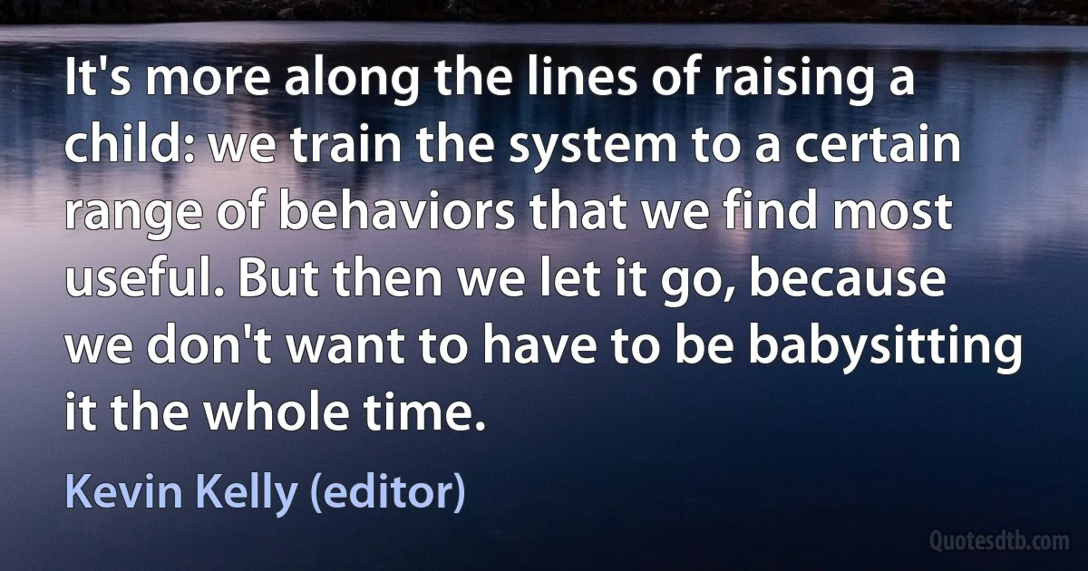 It's more along the lines of raising a child: we train the system to a certain range of behaviors that we find most useful. But then we let it go, because we don't want to have to be babysitting it the whole time. (Kevin Kelly (editor))