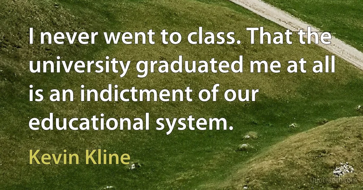 I never went to class. That the university graduated me at all is an indictment of our educational system. (Kevin Kline)