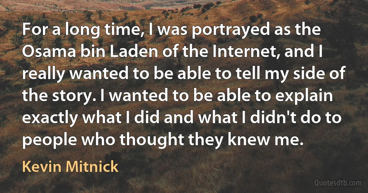 For a long time, I was portrayed as the Osama bin Laden of the Internet, and I really wanted to be able to tell my side of the story. I wanted to be able to explain exactly what I did and what I didn't do to people who thought they knew me. (Kevin Mitnick)