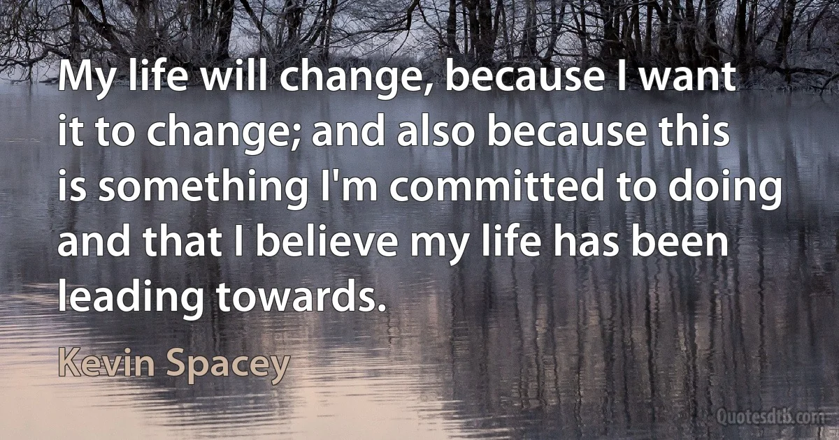 My life will change, because I want it to change; and also because this is something I'm committed to doing and that I believe my life has been leading towards. (Kevin Spacey)