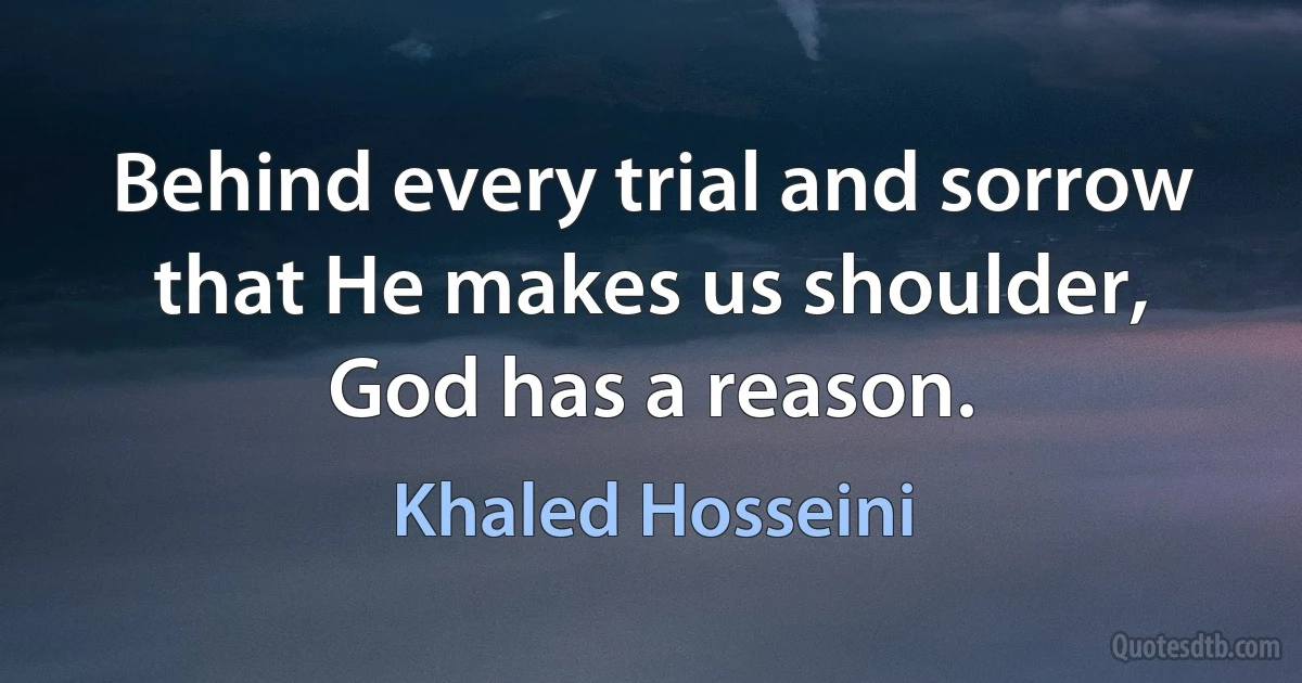 Behind every trial and sorrow that He makes us shoulder, God has a reason. (Khaled Hosseini)