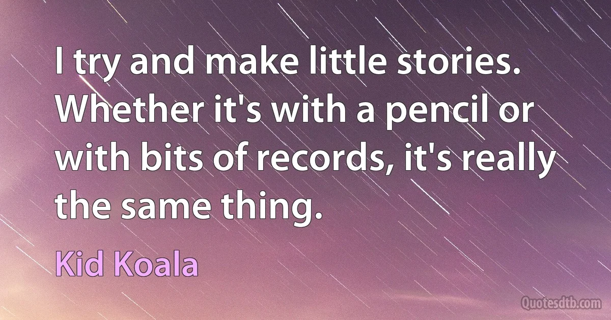 I try and make little stories. Whether it's with a pencil or with bits of records, it's really the same thing. (Kid Koala)