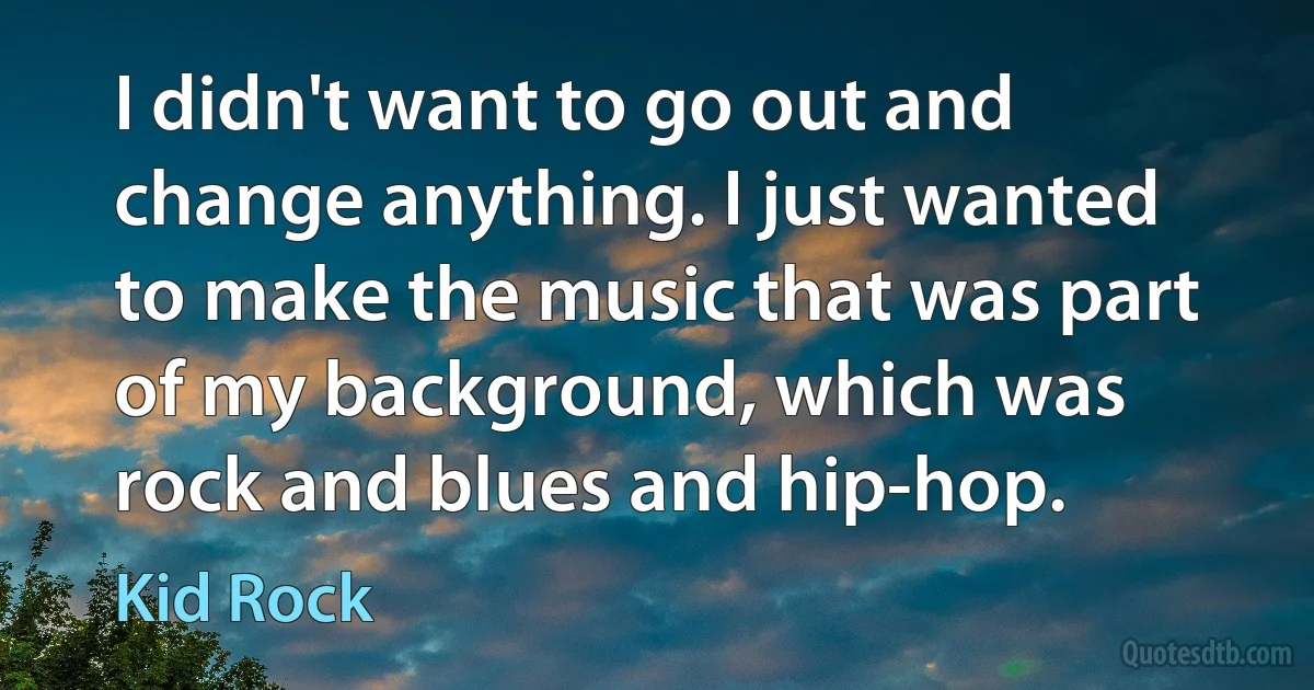 I didn't want to go out and change anything. I just wanted to make the music that was part of my background, which was rock and blues and hip-hop. (Kid Rock)