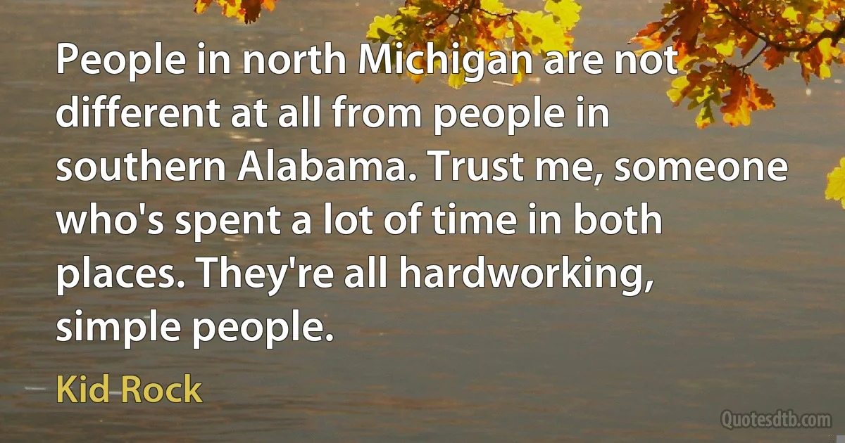 People in north Michigan are not different at all from people in southern Alabama. Trust me, someone who's spent a lot of time in both places. They're all hardworking, simple people. (Kid Rock)