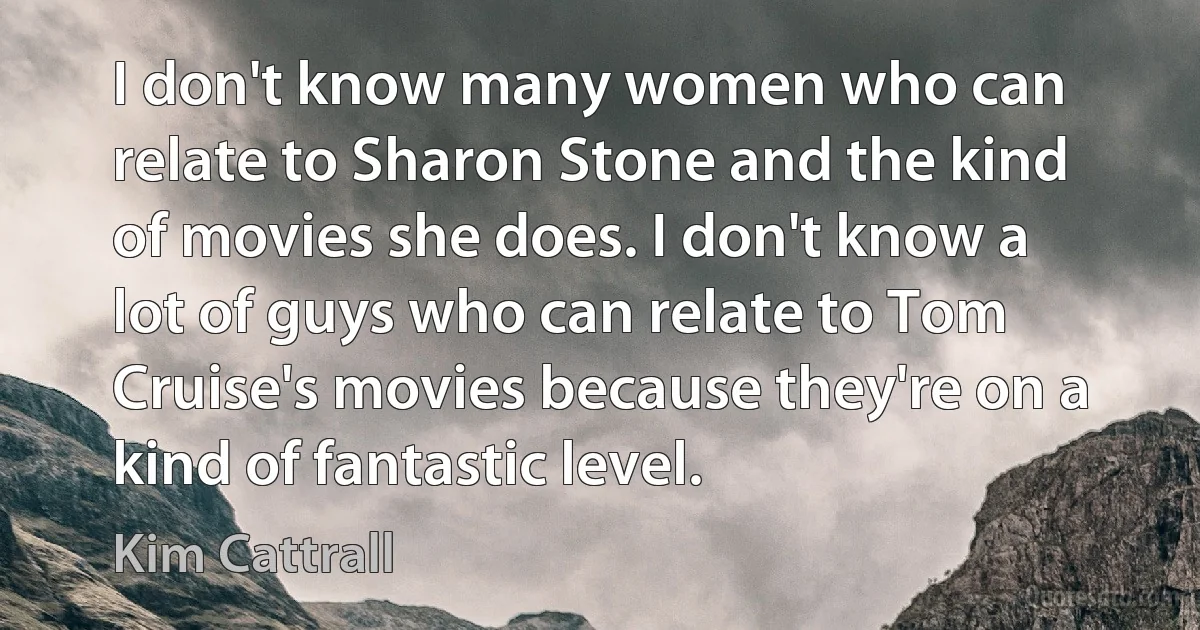 I don't know many women who can relate to Sharon Stone and the kind of movies she does. I don't know a lot of guys who can relate to Tom Cruise's movies because they're on a kind of fantastic level. (Kim Cattrall)