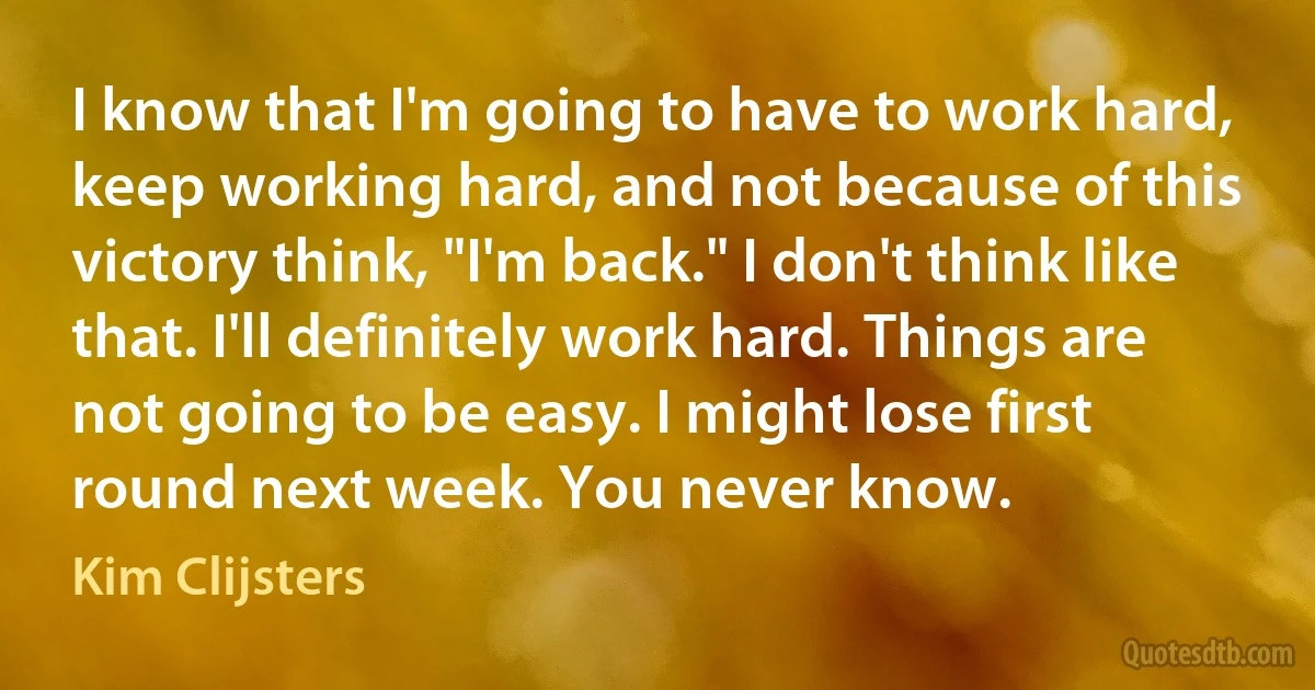 I know that I'm going to have to work hard, keep working hard, and not because of this victory think, "I'm back." I don't think like that. I'll definitely work hard. Things are not going to be easy. I might lose first round next week. You never know. (Kim Clijsters)