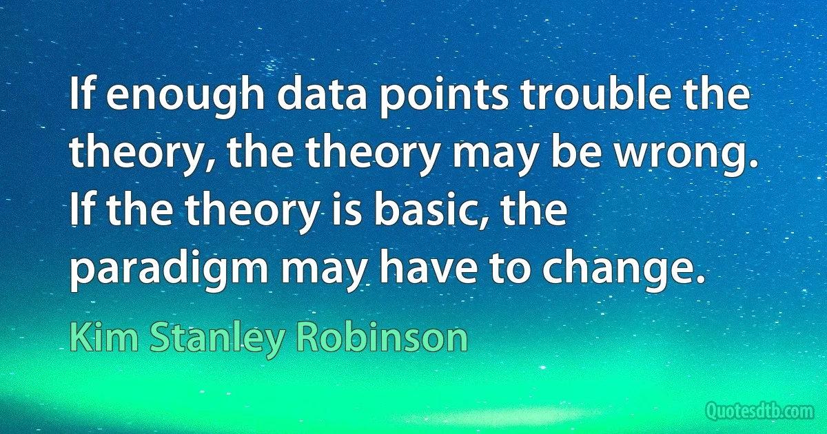 If enough data points trouble the theory, the theory may be wrong. If the theory is basic, the paradigm may have to change. (Kim Stanley Robinson)