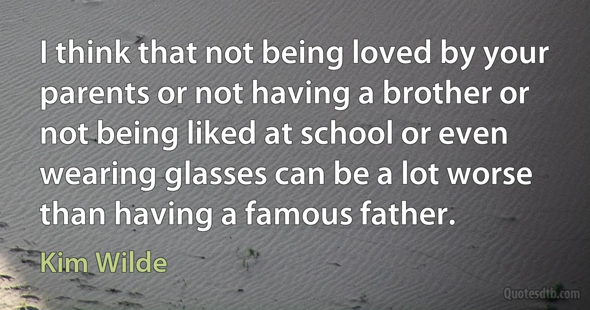 I think that not being loved by your parents or not having a brother or not being liked at school or even wearing glasses can be a lot worse than having a famous father. (Kim Wilde)