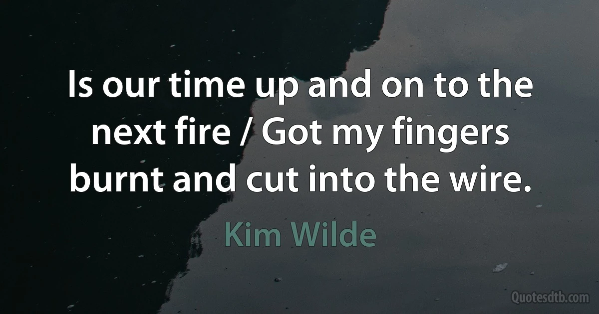 Is our time up and on to the next fire / Got my fingers burnt and cut into the wire. (Kim Wilde)