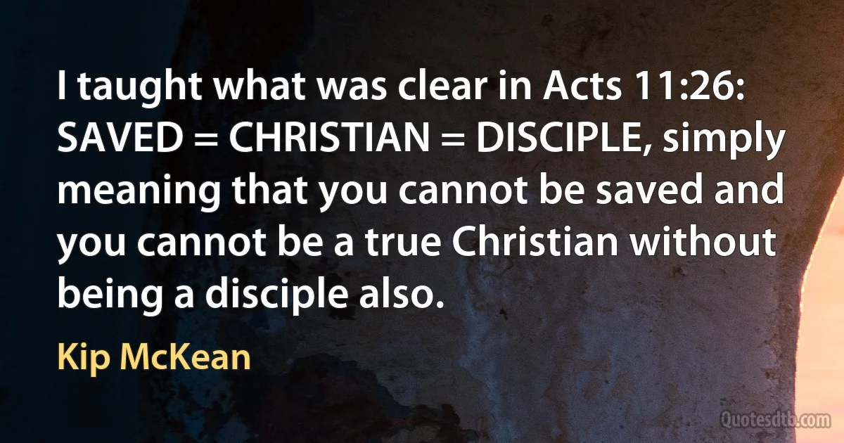 I taught what was clear in Acts 11:26: SAVED = CHRISTIAN = DISCIPLE, simply meaning that you cannot be saved and you cannot be a true Christian without being a disciple also. (Kip McKean)