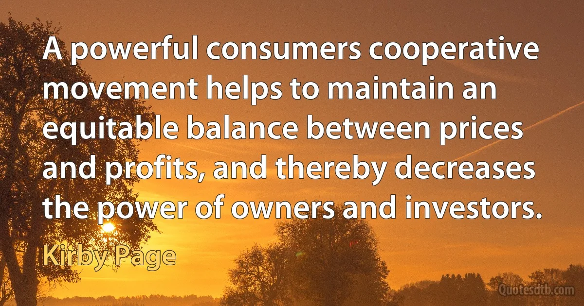 A powerful consumers cooperative movement helps to maintain an equitable balance between prices and profits, and thereby decreases the power of owners and investors. (Kirby Page)