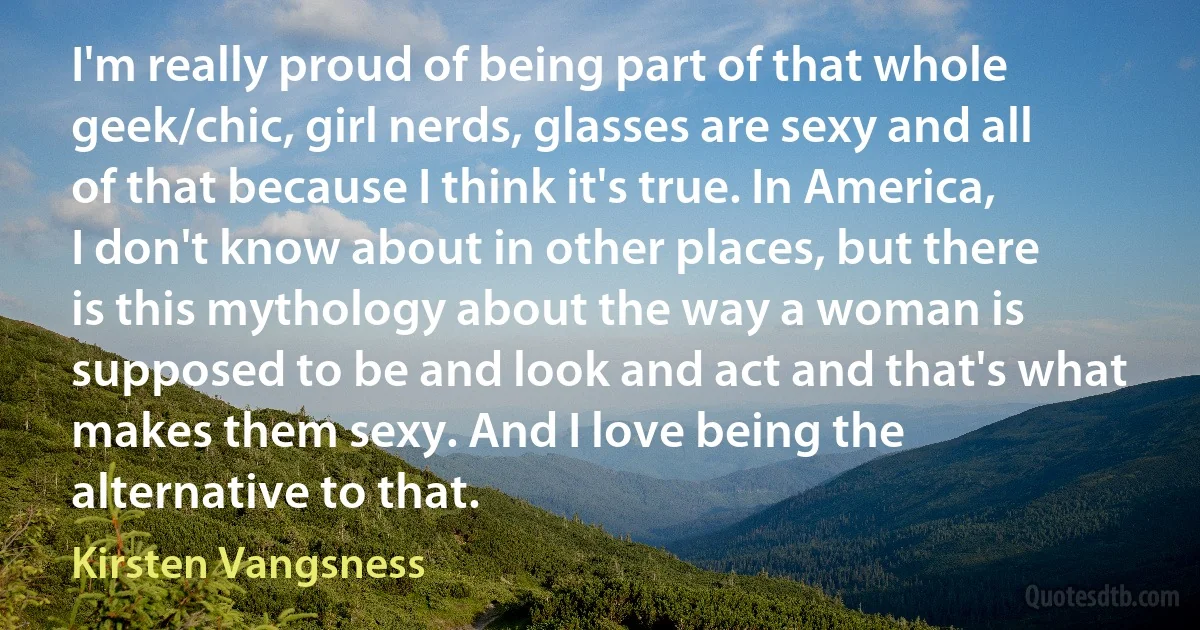 I'm really proud of being part of that whole geek/chic, girl nerds, glasses are sexy and all of that because I think it's true. In America, I don't know about in other places, but there is this mythology about the way a woman is supposed to be and look and act and that's what makes them sexy. And I love being the alternative to that. (Kirsten Vangsness)