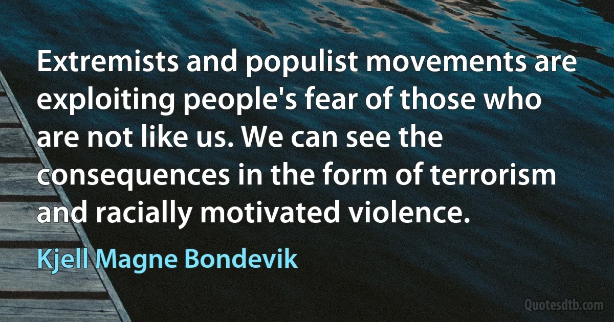 Extremists and populist movements are exploiting people's fear of those who are not like us. We can see the consequences in the form of terrorism and racially motivated violence. (Kjell Magne Bondevik)