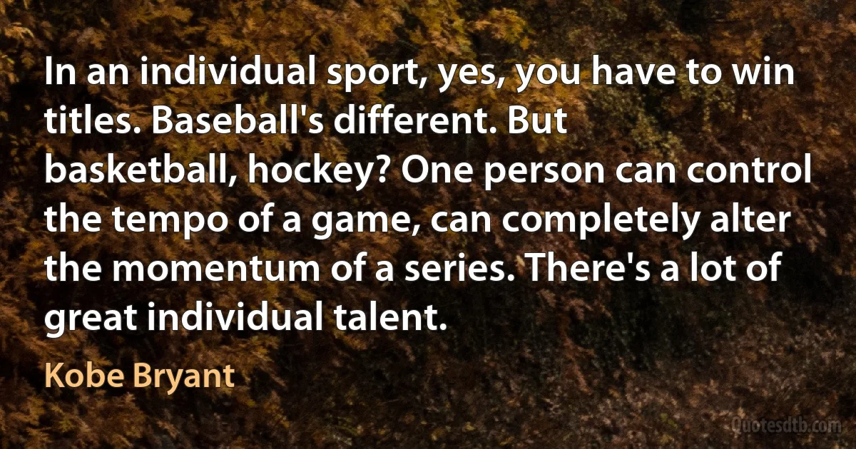 In an individual sport, yes, you have to win titles. Baseball's different. But basketball, hockey? One person can control the tempo of a game, can completely alter the momentum of a series. There's a lot of great individual talent. (Kobe Bryant)