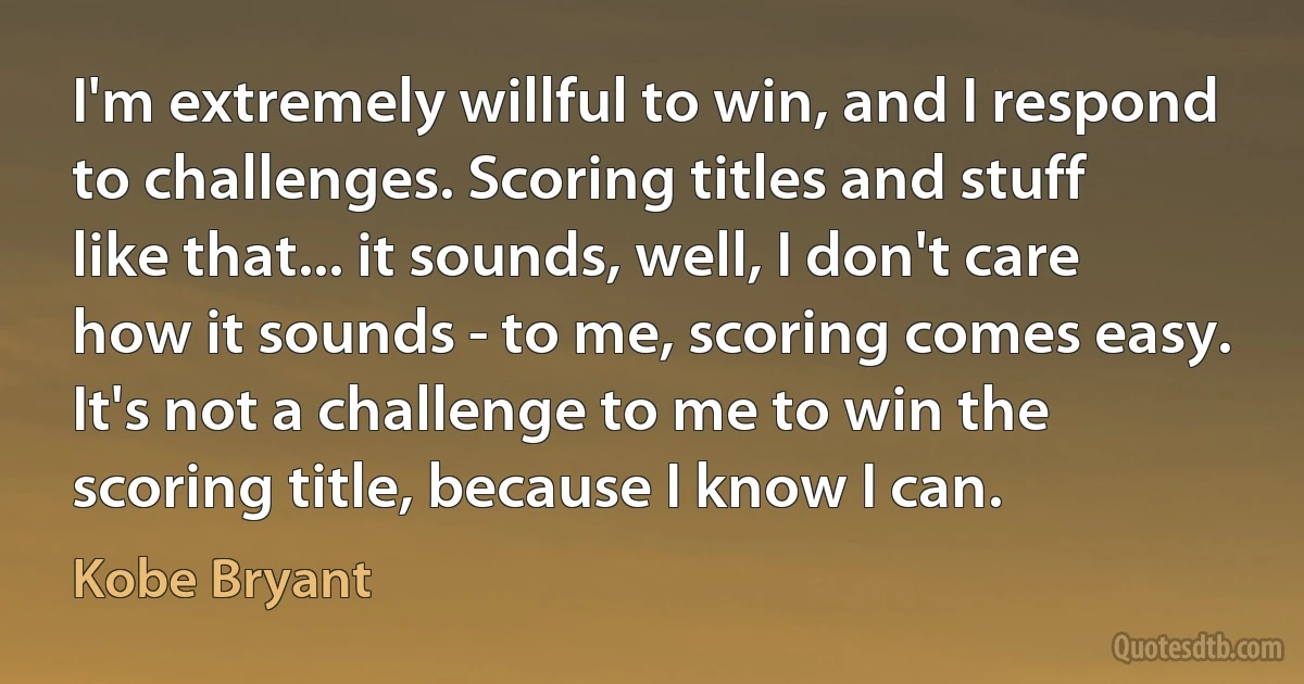 I'm extremely willful to win, and I respond to challenges. Scoring titles and stuff like that... it sounds, well, I don't care how it sounds - to me, scoring comes easy. It's not a challenge to me to win the scoring title, because I know I can. (Kobe Bryant)