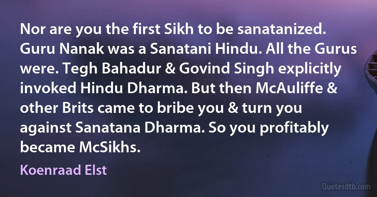 Nor are you the first Sikh to be sanatanized. Guru Nanak was a Sanatani Hindu. All the Gurus were. Tegh Bahadur & Govind Singh explicitly invoked Hindu Dharma. But then McAuliffe & other Brits came to bribe you & turn you against Sanatana Dharma. So you profitably became McSikhs. (Koenraad Elst)