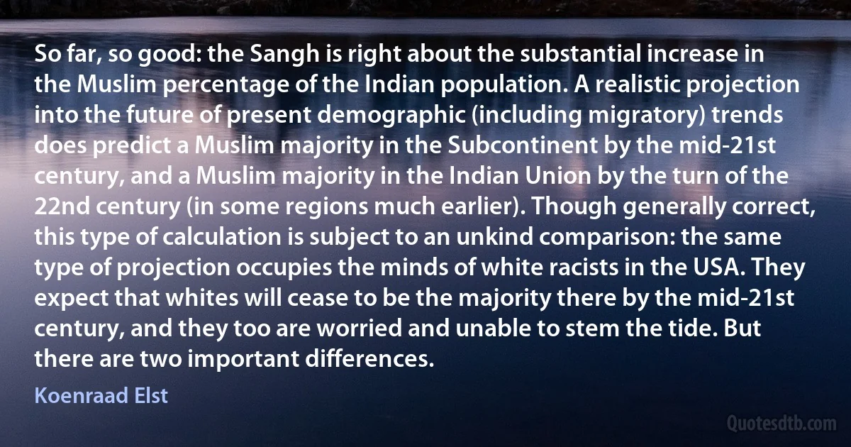 So far, so good: the Sangh is right about the substantial increase in the Muslim percentage of the Indian population. A realistic projection into the future of present demographic (including migratory) trends does predict a Muslim majority in the Subcontinent by the mid-21st century, and a Muslim majority in the Indian Union by the turn of the 22nd century (in some regions much earlier). Though generally correct, this type of calculation is subject to an unkind comparison: the same type of projection occupies the minds of white racists in the USA. They expect that whites will cease to be the majority there by the mid-21st century, and they too are worried and unable to stem the tide. But there are two important differences. (Koenraad Elst)