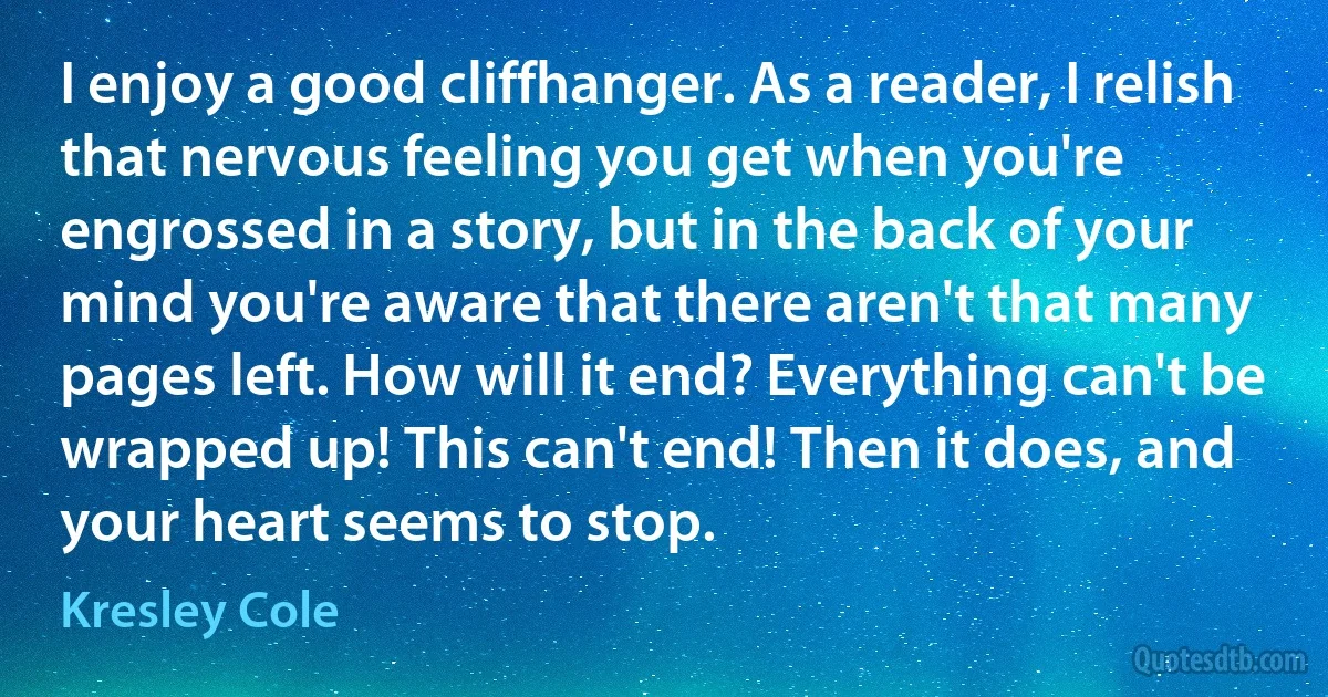 I enjoy a good cliffhanger. As a reader, I relish that nervous feeling you get when you're engrossed in a story, but in the back of your mind you're aware that there aren't that many pages left. How will it end? Everything can't be wrapped up! This can't end! Then it does, and your heart seems to stop. (Kresley Cole)