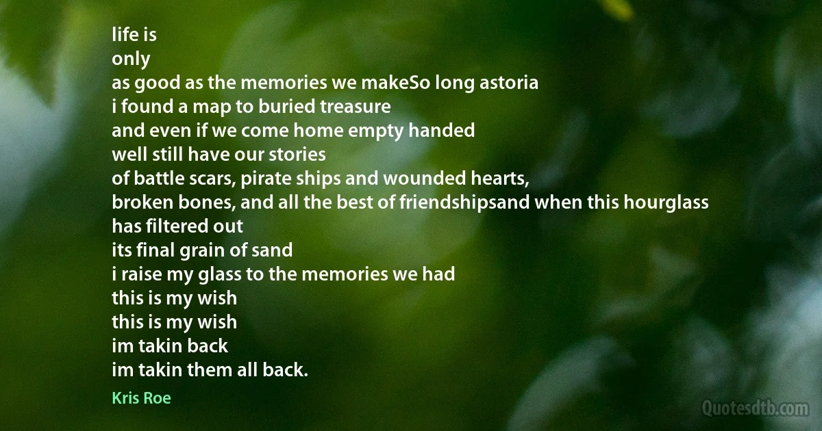 life is
only
as good as the memories we makeSo long astoria
i found a map to buried treasure
and even if we come home empty handed
well still have our stories
of battle scars, pirate ships and wounded hearts,
broken bones, and all the best of friendshipsand when this hourglass
has filtered out
its final grain of sand
i raise my glass to the memories we had
this is my wish
this is my wish
im takin back
im takin them all back. (Kris Roe)