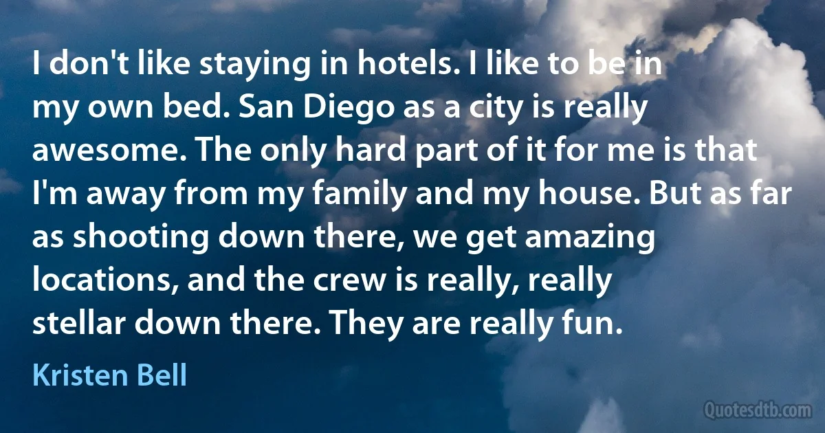 I don't like staying in hotels. I like to be in my own bed. San Diego as a city is really awesome. The only hard part of it for me is that I'm away from my family and my house. But as far as shooting down there, we get amazing locations, and the crew is really, really stellar down there. They are really fun. (Kristen Bell)