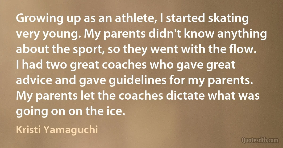 Growing up as an athlete, I started skating very young. My parents didn't know anything about the sport, so they went with the flow. I had two great coaches who gave great advice and gave guidelines for my parents. My parents let the coaches dictate what was going on on the ice. (Kristi Yamaguchi)