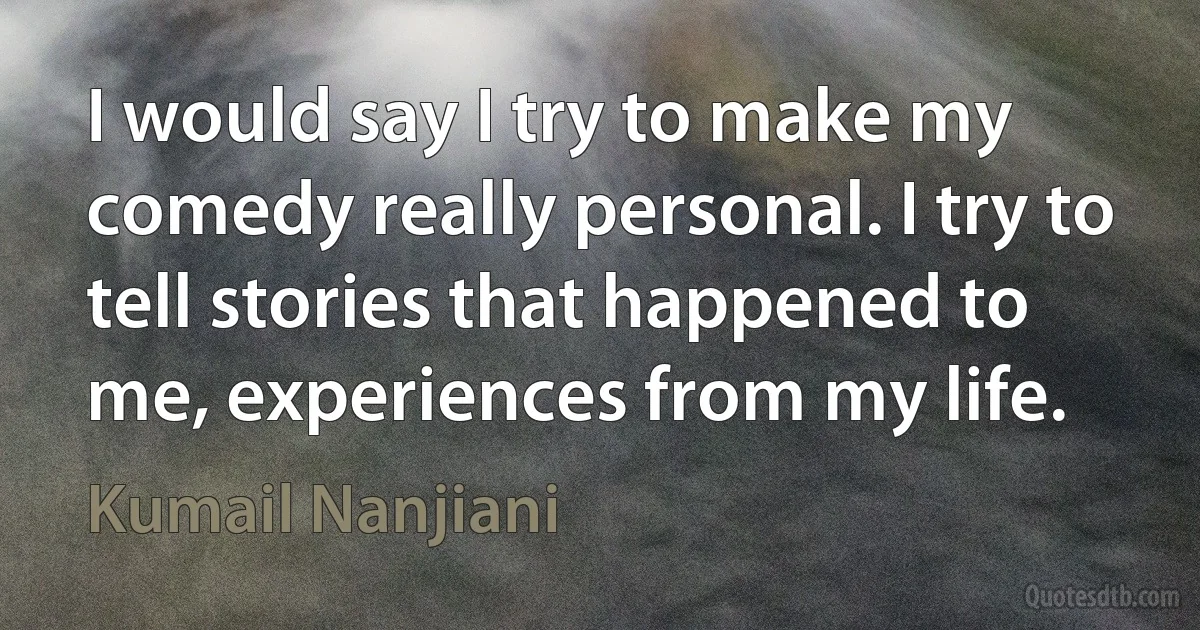 I would say I try to make my comedy really personal. I try to tell stories that happened to me, experiences from my life. (Kumail Nanjiani)