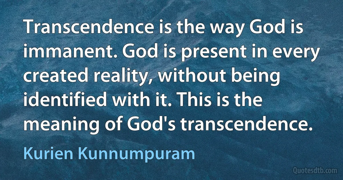 Transcendence is the way God is immanent. God is present in every created reality, without being identified with it. This is the meaning of God's transcendence. (Kurien Kunnumpuram)