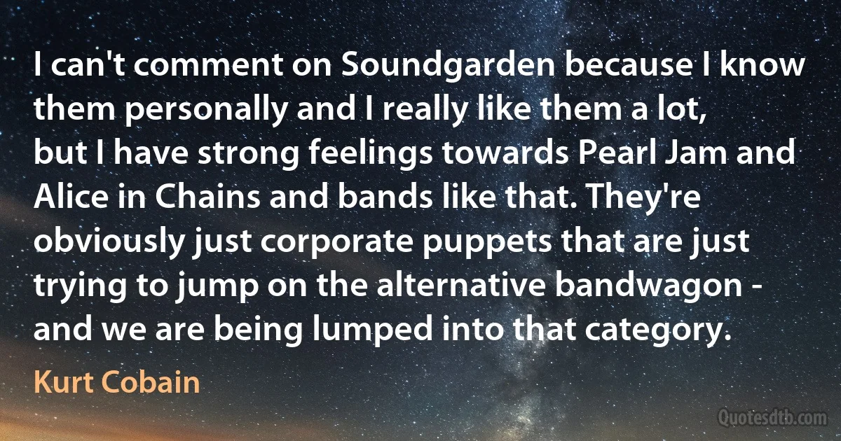 I can't comment on Soundgarden because I know them personally and I really like them a lot, but I have strong feelings towards Pearl Jam and Alice in Chains and bands like that. They're obviously just corporate puppets that are just trying to jump on the alternative bandwagon - and we are being lumped into that category. (Kurt Cobain)