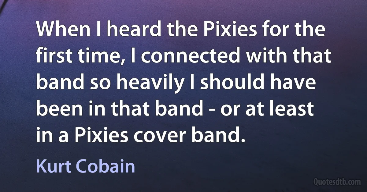 When I heard the Pixies for the first time, I connected with that band so heavily I should have been in that band - or at least in a Pixies cover band. (Kurt Cobain)