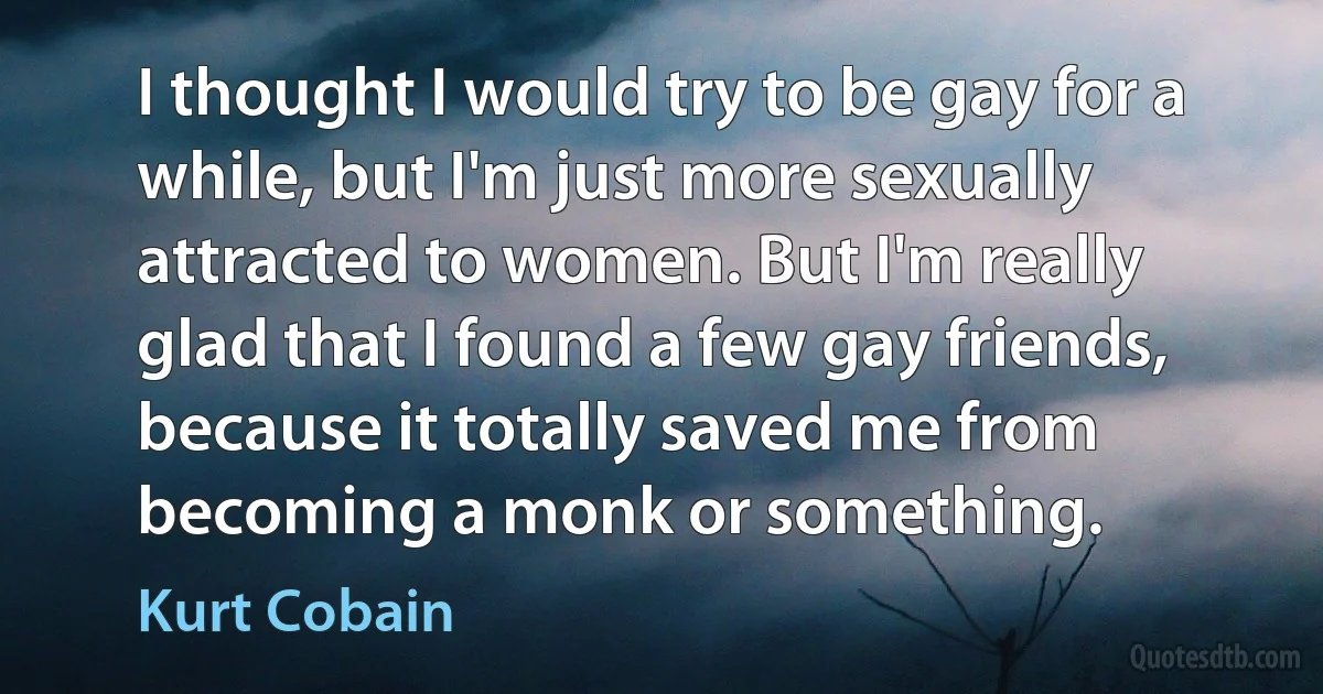 I thought I would try to be gay for a while, but I'm just more sexually attracted to women. But I'm really glad that I found a few gay friends, because it totally saved me from becoming a monk or something. (Kurt Cobain)