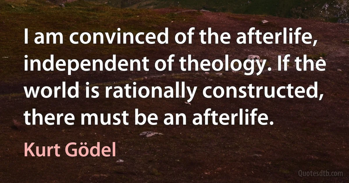 I am convinced of the afterlife, independent of theology. If the world is rationally constructed, there must be an afterlife. (Kurt Gödel)