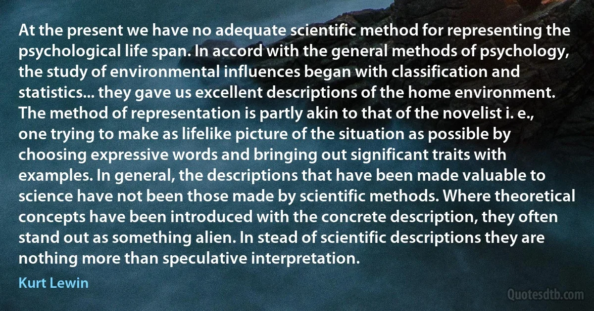 At the present we have no adequate scientific method for representing the psychological life span. In accord with the general methods of psychology, the study of environmental influences began with classification and statistics... they gave us excellent descriptions of the home environment. The method of representation is partly akin to that of the novelist i. e., one trying to make as lifelike picture of the situation as possible by choosing expressive words and bringing out significant traits with examples. In general, the descriptions that have been made valuable to science have not been those made by scientific methods. Where theoretical concepts have been introduced with the concrete description, they often stand out as something alien. In stead of scientific descriptions they are nothing more than speculative interpretation. (Kurt Lewin)