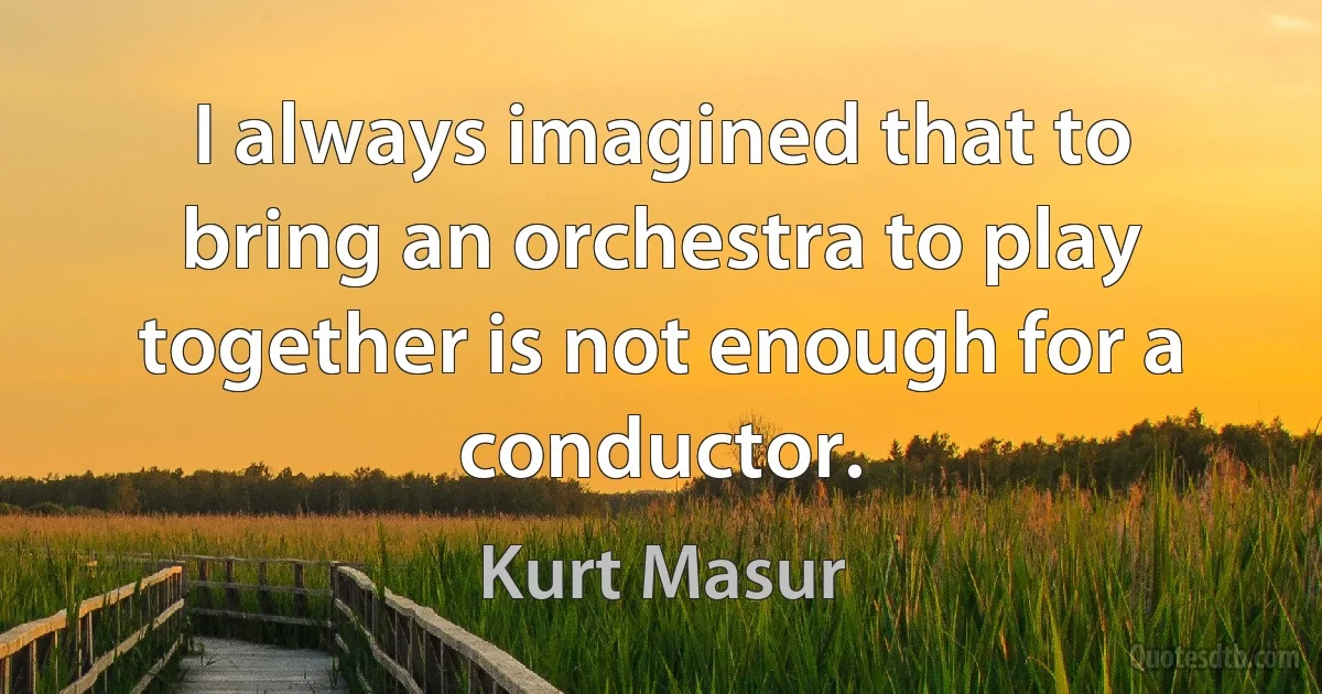 I always imagined that to bring an orchestra to play together is not enough for a conductor. (Kurt Masur)