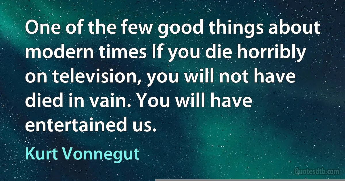 One of the few good things about modern times If you die horribly on television, you will not have died in vain. You will have entertained us. (Kurt Vonnegut)