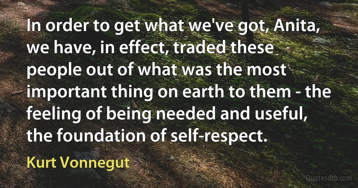 In order to get what we've got, Anita, we have, in effect, traded these people out of what was the most important thing on earth to them - the feeling of being needed and useful, the foundation of self-respect. (Kurt Vonnegut)