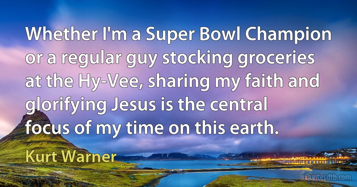 Whether I'm a Super Bowl Champion or a regular guy stocking groceries at the Hy-Vee, sharing my faith and glorifying Jesus is the central focus of my time on this earth. (Kurt Warner)