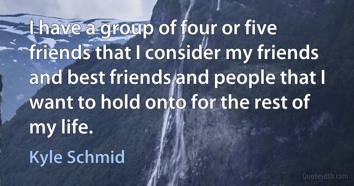 I have a group of four or five friends that I consider my friends and best friends and people that I want to hold onto for the rest of my life. (Kyle Schmid)