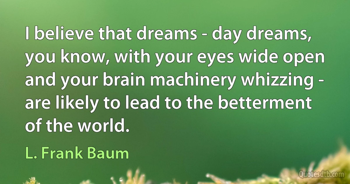 I believe that dreams - day dreams, you know, with your eyes wide open and your brain machinery whizzing - are likely to lead to the betterment of the world. (L. Frank Baum)