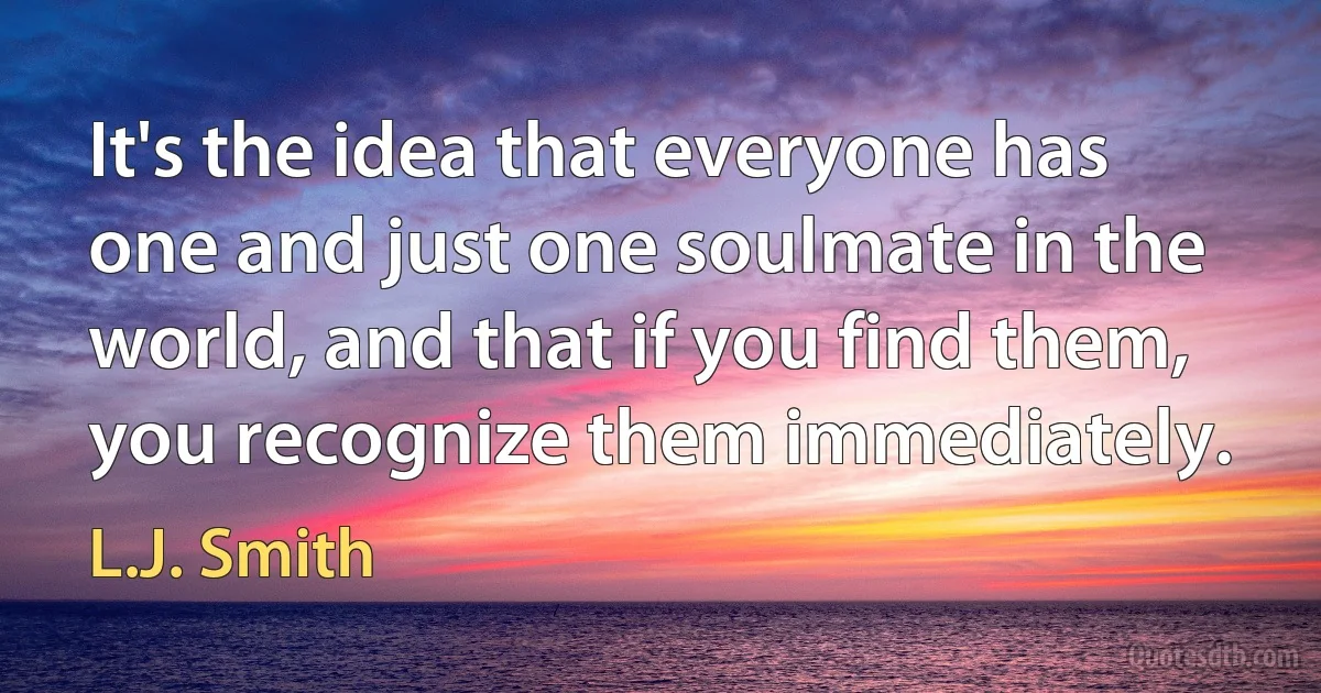 It's the idea that everyone has one and just one soulmate in the world, and that if you find them, you recognize them immediately. (L.J. Smith)