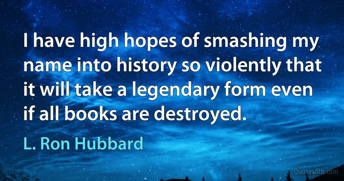 I have high hopes of smashing my name into history so violently that it will take a legendary form even if all books are destroyed. (L. Ron Hubbard)