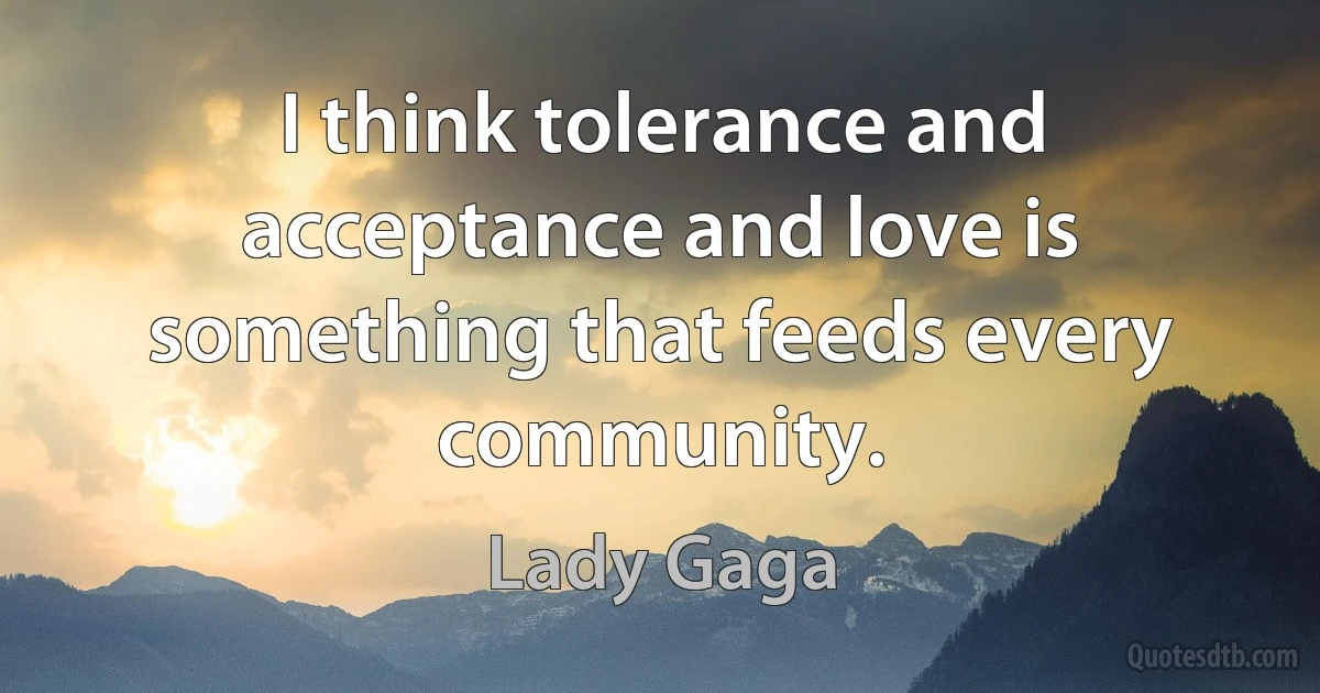 I think tolerance and acceptance and love is something that feeds every community. (Lady Gaga)