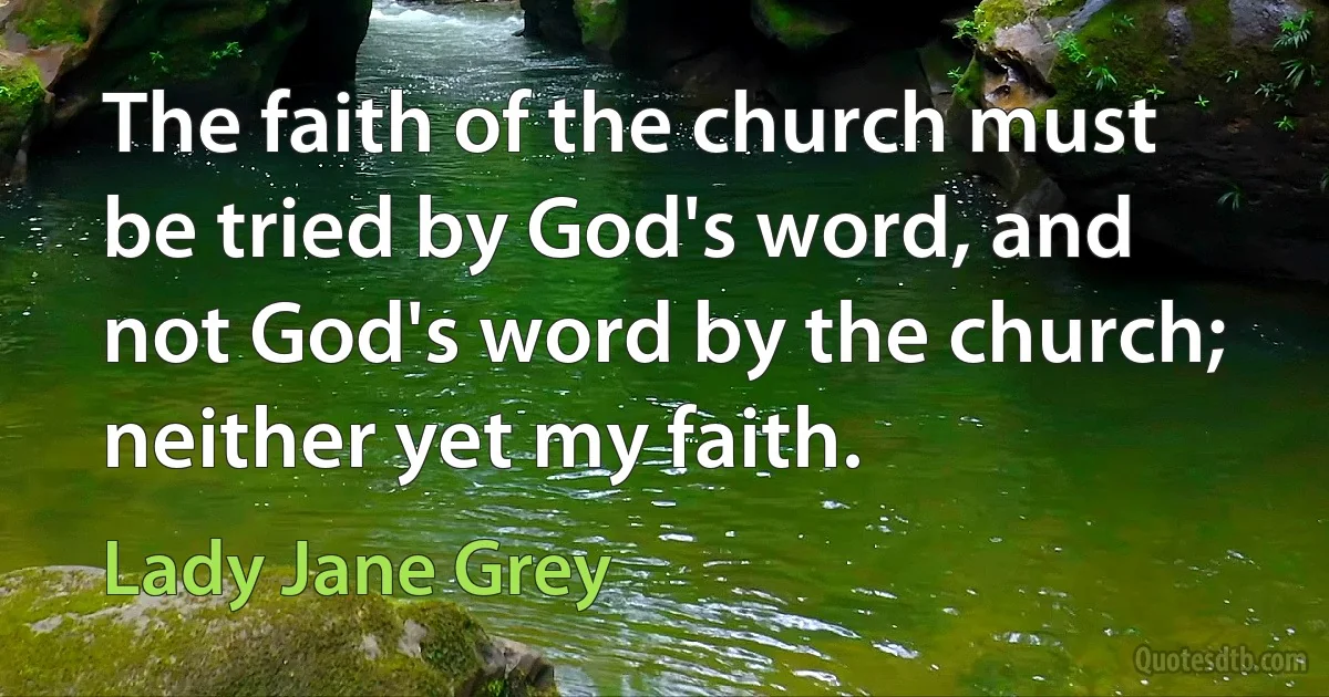 The faith of the church must be tried by God's word, and not God's word by the church; neither yet my faith. (Lady Jane Grey)