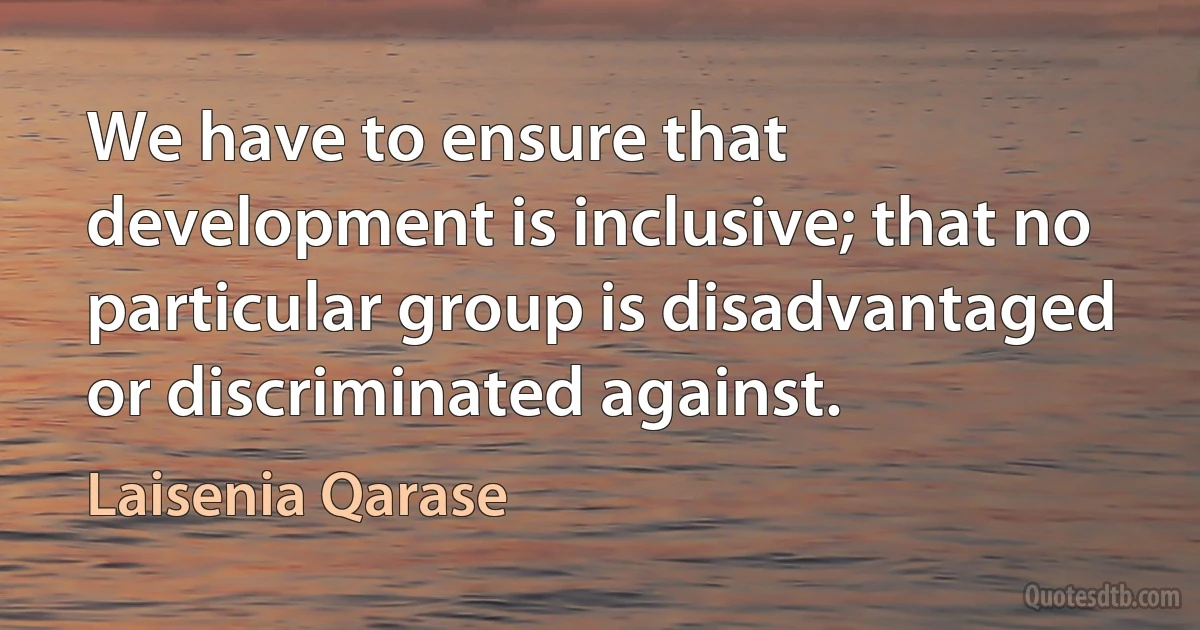 We have to ensure that development is inclusive; that no particular group is disadvantaged or discriminated against. (Laisenia Qarase)