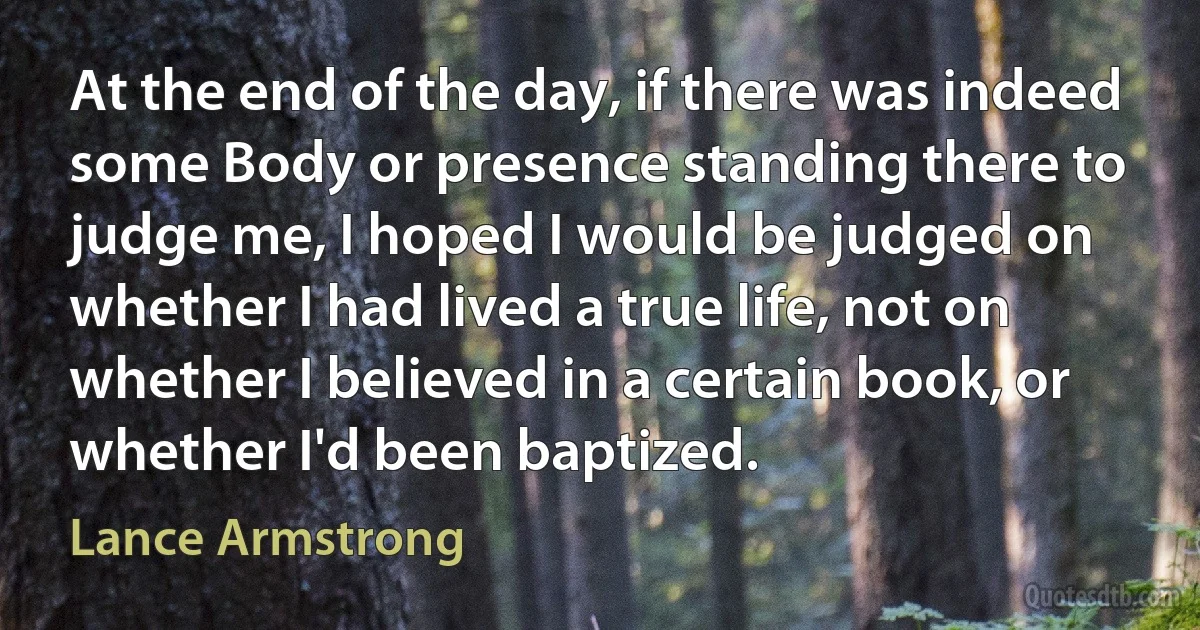 At the end of the day, if there was indeed some Body or presence standing there to judge me, I hoped I would be judged on whether I had lived a true life, not on whether I believed in a certain book, or whether I'd been baptized. (Lance Armstrong)