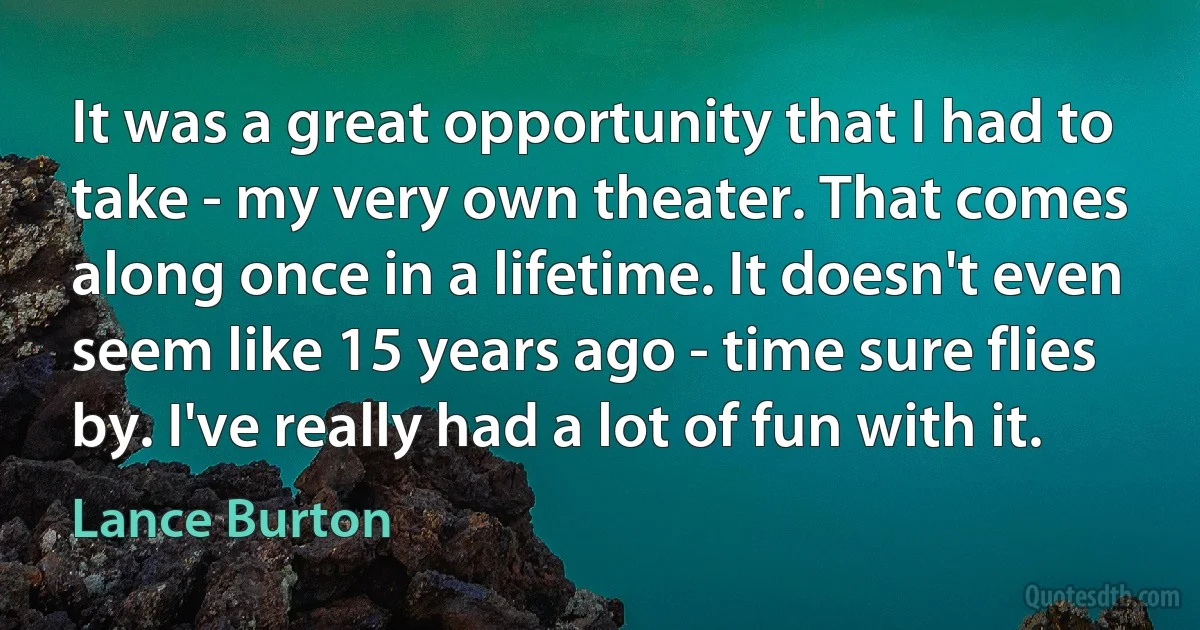 It was a great opportunity that I had to take - my very own theater. That comes along once in a lifetime. It doesn't even seem like 15 years ago - time sure flies by. I've really had a lot of fun with it. (Lance Burton)