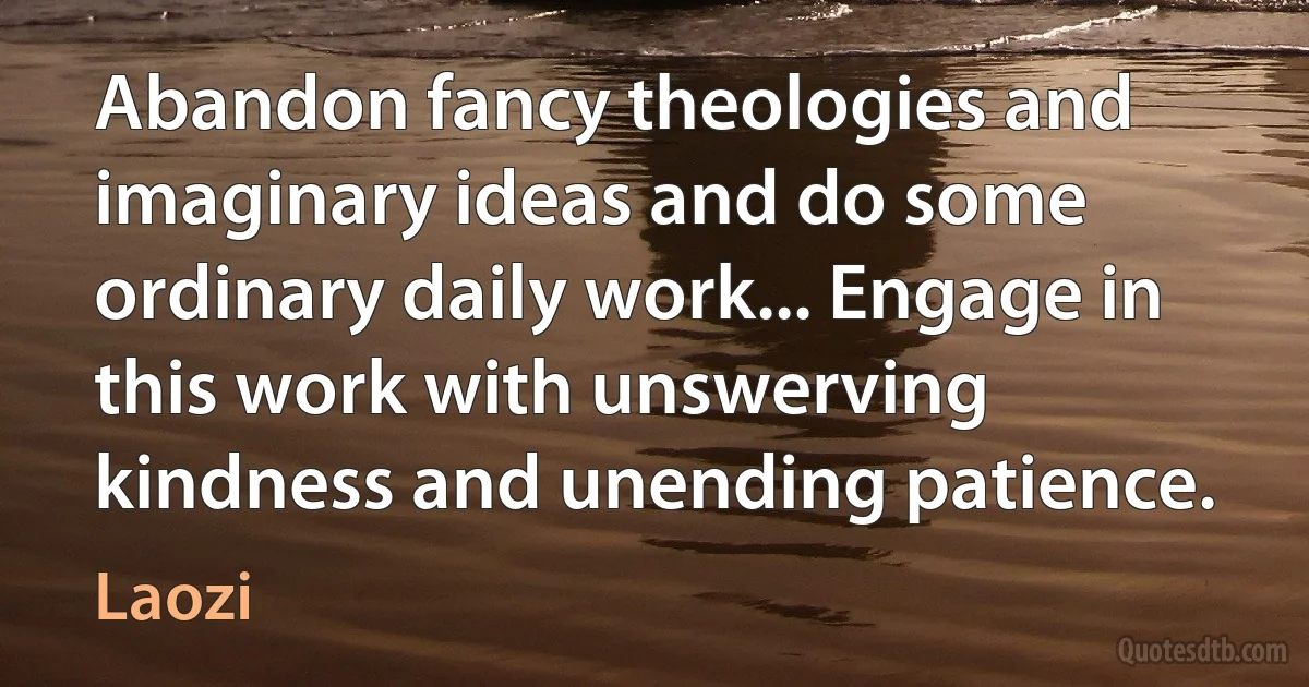 Abandon fancy theologies and imaginary ideas and do some ordinary daily work... Engage in this work with unswerving kindness and unending patience. (Laozi)