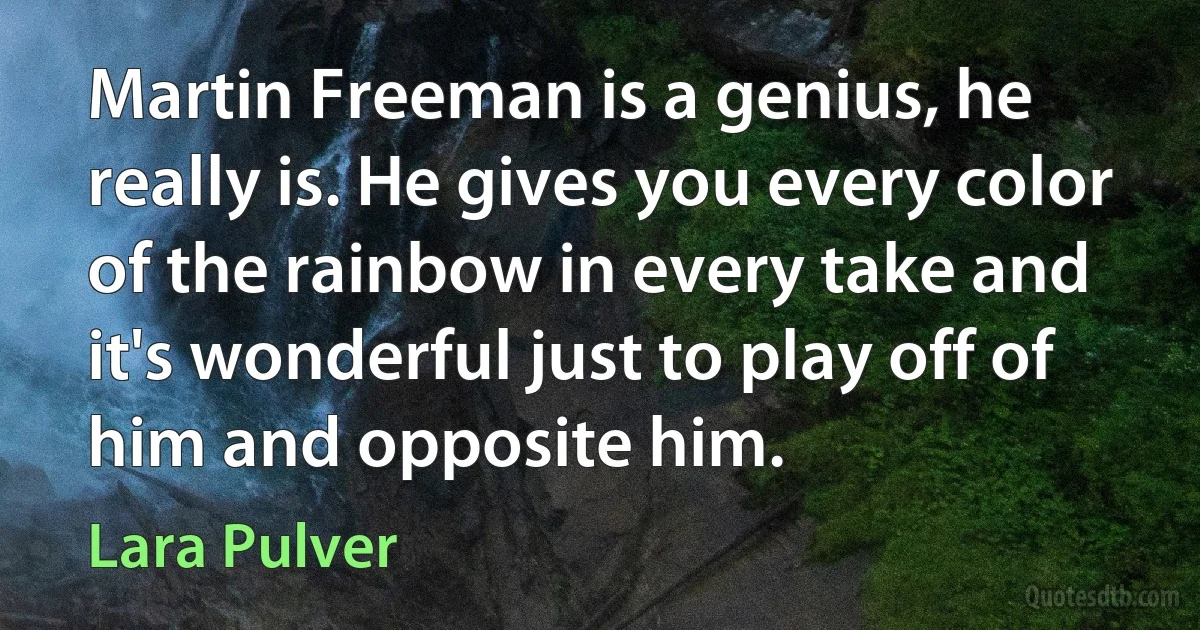 Martin Freeman is a genius, he really is. He gives you every color of the rainbow in every take and it's wonderful just to play off of him and opposite him. (Lara Pulver)